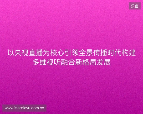 以央视直播为核心引领全景传播时代构建多维视听融合新格局发展
