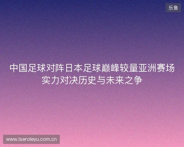 中国足球对阵日本足球巅峰较量亚洲赛场实力对决历史与未来之争