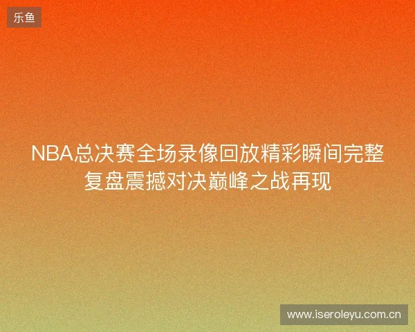 NBA总决赛全场录像回放精彩瞬间完整复盘震撼对决巅峰之战再现