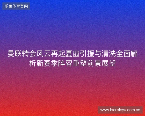 曼联转会风云再起夏窗引援与清洗全面解析新赛季阵容重塑前景展望