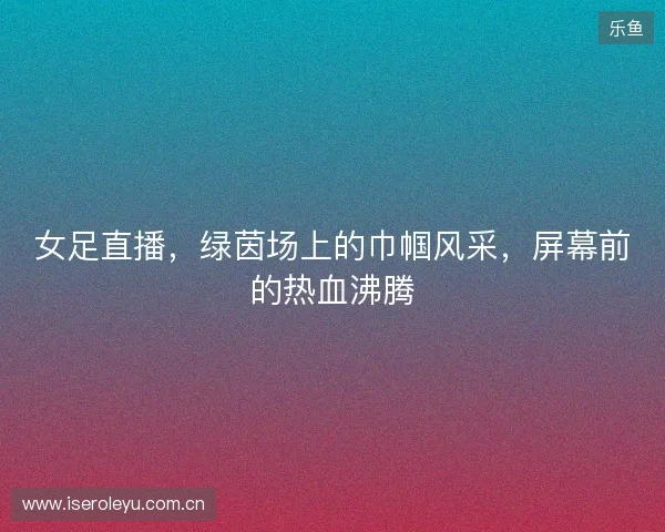 女足直播，绿茵场上的巾帼风采，屏幕前的热血沸腾